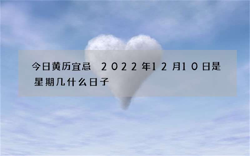今日黄历宜忌 2022年12月10日是星期几什么日子